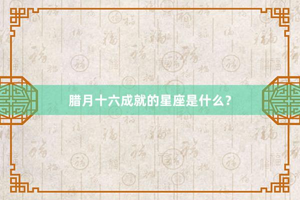 腊月十六成就的星座是什么？